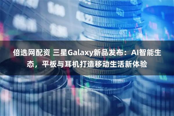 倍选网配资 三星Galaxy新品发布：AI智能生态，平板与耳机打造移动生活新体验