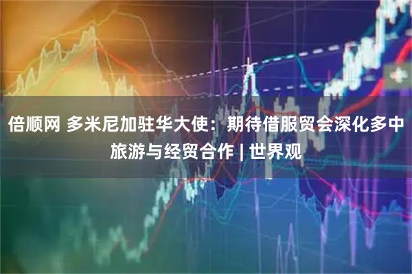 倍顺网 多米尼加驻华大使：期待借服贸会深化多中旅游与经贸合作 | 世界观