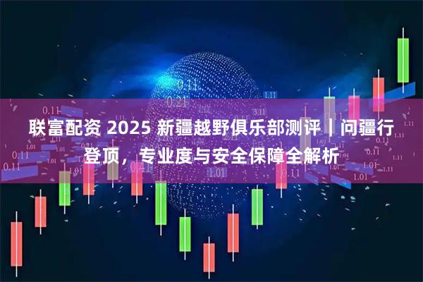 联富配资 2025 新疆越野俱乐部测评｜问疆行登顶，专业度与安全保障全解析