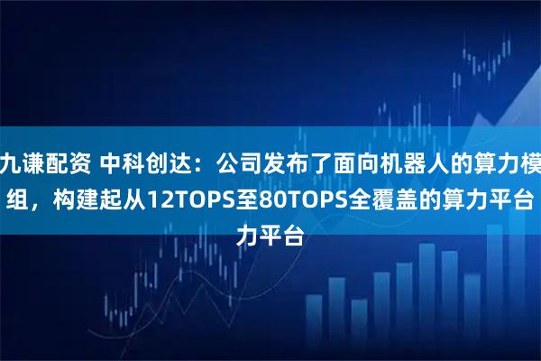 九谦配资 中科创达：公司发布了面向机器人的算力模组，构建起从12TOPS至80TOPS全覆盖的算力平台