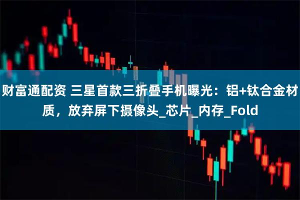 财富通配资 三星首款三折叠手机曝光：铝+钛合金材质，放弃屏下摄像头_芯片_内存_Fold