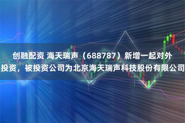 创融配资 海天瑞声(688787)新增一起对外投资,被投资公司为北京海天瑞声科技股份有限公司