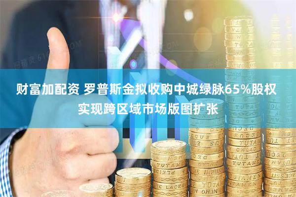 财富加配资 罗普斯金拟收购中城绿脉65%股权 实现跨区域市场版图扩张