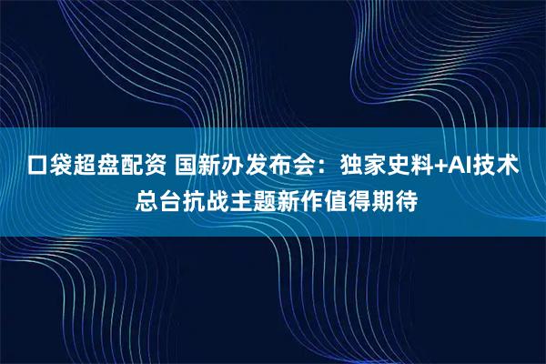 口袋超盘配资 国新办发布会：独家史料+AI技术 总台抗战主题新作值得期待