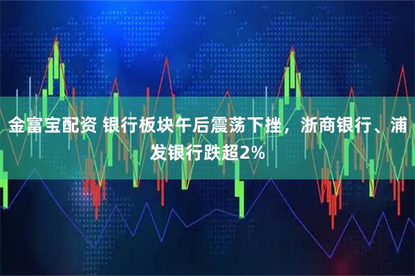 金富宝配资 银行板块午后震荡下挫，浙商银行、浦发银行跌超2%