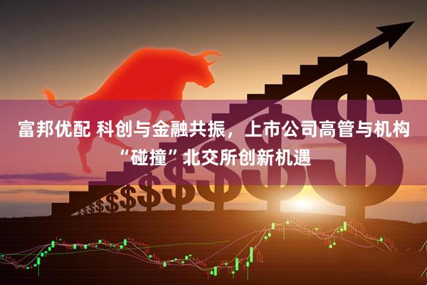 富邦优配 科创与金融共振，上市公司高管与机构“碰撞”北交所创新机遇