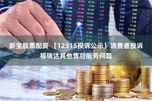 新宝股票配资 【12315投诉公示】消费者投诉福瑞达其他售后服务问题
