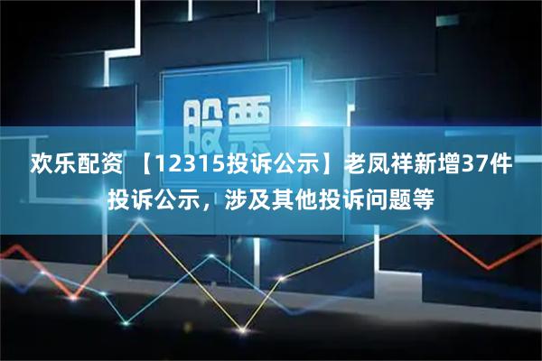 欢乐配资 【12315投诉公示】老凤祥新增37件投诉公示,涉及其他投诉问题等