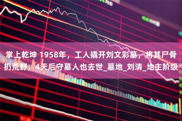 掌上乾坤 1958年，工人撬开刘文彩墓，将其尸骨扔荒野，4天后守墓人也去世_墓地_刘清_地主阶级