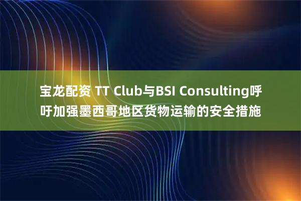 宝龙配资 TT Club与BSI Consulting呼吁加强墨西哥地区货物运输的安全措施