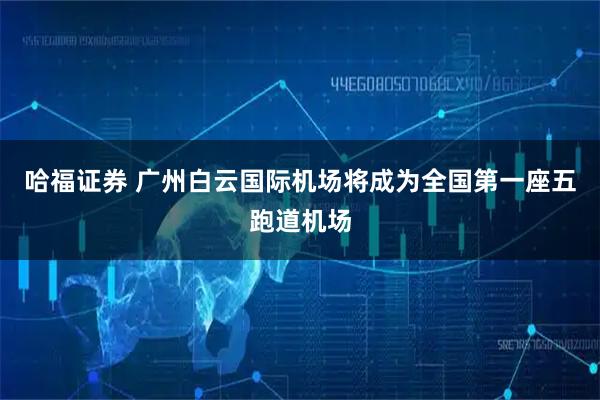 哈福证券 广州白云国际机场将成为全国第一座五跑道机场