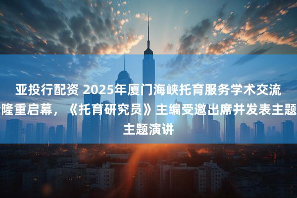 亚投行配资 2025年厦门海峡托育服务学术交流大会隆重启幕，《托育研究员》主编受邀出席并发表主题演讲