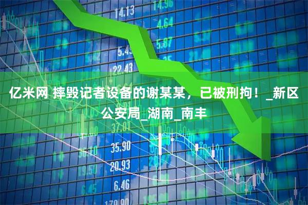 亿米网 摔毁记者设备的谢某某，已被刑拘！_新区公安局_湖南_南丰