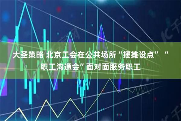 大圣策略 北京工会在公共场所“摆摊设点” “职工沟通会”面对面服务职工