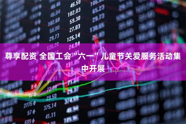 尊享配资 全国工会“六一”儿童节关爱服务活动集中开展